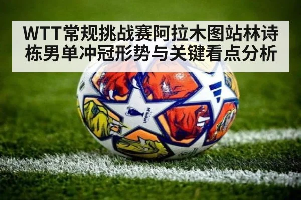 WTT常规挑战赛阿拉木图站林诗栋男单冲冠形势与关键看点分析